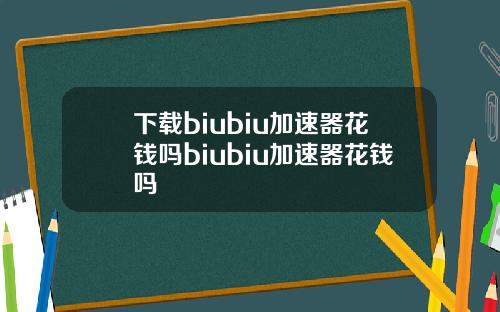 下载biubiu加速器花钱吗biubiu加速器花钱吗