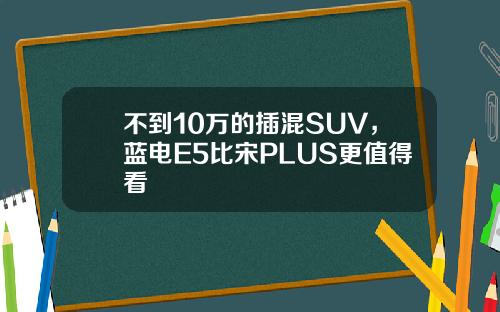 不到10万的插混SUV，蓝电E5比宋PLUS更值得看