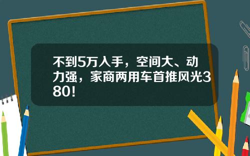 不到5万入手，空间大、动力强，家商两用车首推风光380！