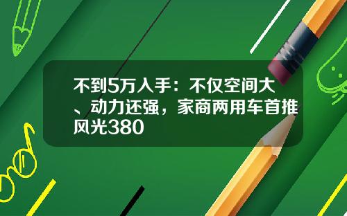 不到5万入手：不仅空间大、动力还强，家商两用车首推风光380