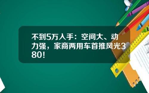 不到5万入手：空间大、动力强，家商两用车首推风光380！