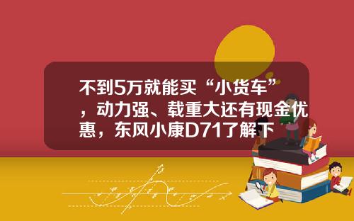 不到5万就能买“小货车”，动力强、载重大还有现金优惠，东风小康D71了解下