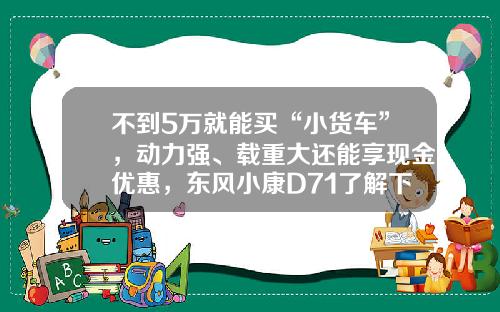 不到5万就能买“小货车”，动力强、载重大还能享现金优惠，东风小康D71了解下！