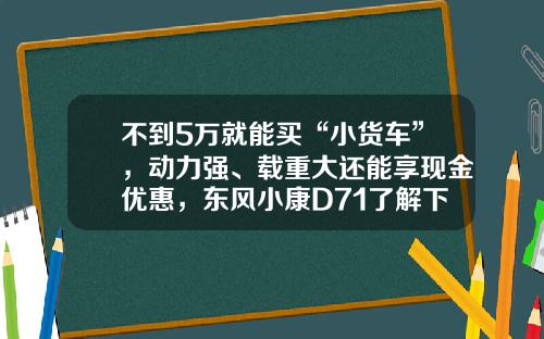 不到5万就能买“小货车”，动力强、载重大还能享现金优惠，东风小康D71了解下