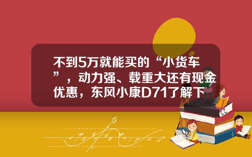 不到5万就能买的“小货车”，动力强、载重大还有现金优惠，东风小康D71了解下！