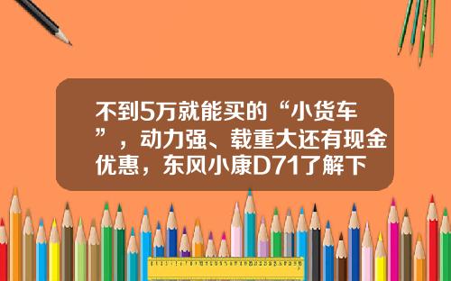 不到5万就能买的“小货车”，动力强、载重大还有现金优惠，东风小康D71了解下