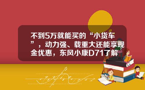 不到5万就能买的“小货车”，动力强、载重大还能享现金优惠，东风小康D71了解下