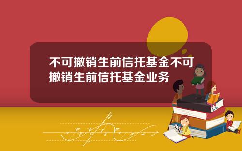 不可撤销生前信托基金不可撤销生前信托基金业务