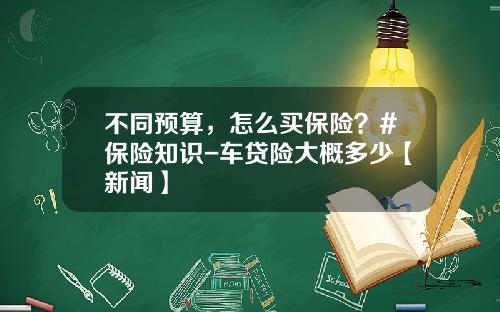 不同预算，怎么买保险？#保险知识-车贷险大概多少【新闻】
