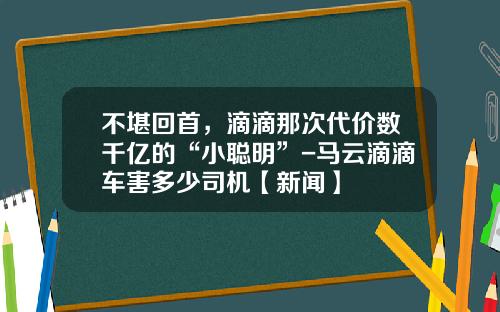 不堪回首，滴滴那次代价数千亿的“小聪明”-马云滴滴车害多少司机【新闻】
