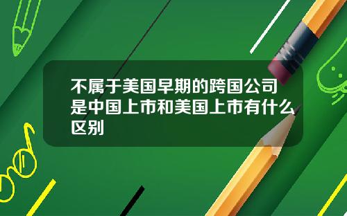 不属于美国早期的跨国公司是中国上市和美国上市有什么区别