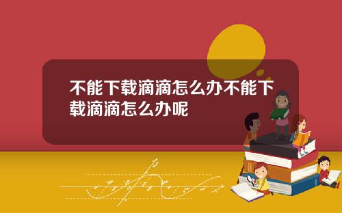 不能下载滴滴怎么办不能下载滴滴怎么办呢