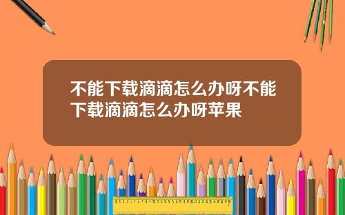 不能下载滴滴怎么办呀不能下载滴滴怎么办呀苹果
