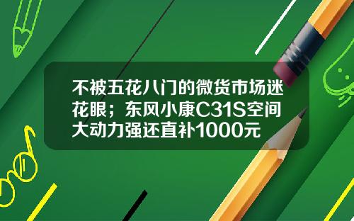 不被五花八门的微货市场迷花眼；东风小康C31S空间大动力强还直补1000元