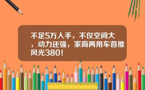 不足5万入手，不仅空间大，动力还强，家商两用车首推风光380！