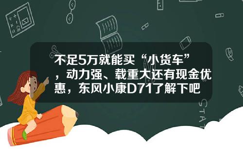 不足5万就能买“小货车”，动力强、载重大还有现金优惠，东风小康D71了解下吧