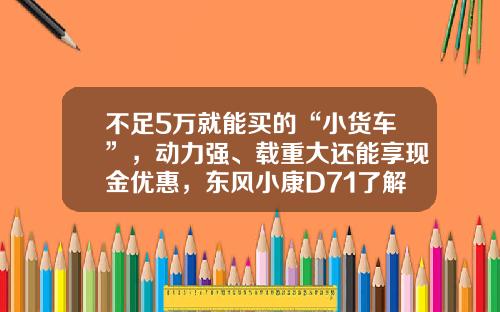 不足5万就能买的“小货车”，动力强、载重大还能享现金优惠，东风小康D71了解下！