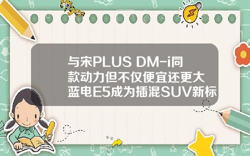 与宋PLUS DM-i同款动力但不仅便宜还更大  蓝电E5成为插混SUV新标杆！