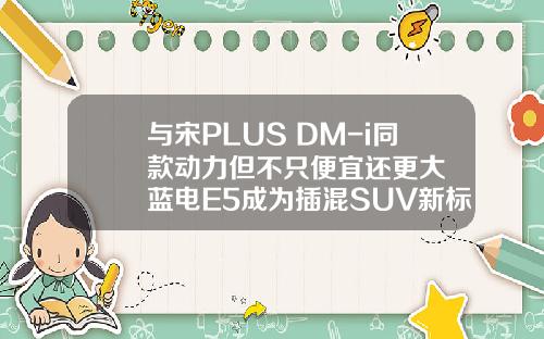 与宋PLUS DM-i同款动力但不只便宜还更大  蓝电E5成为插混SUV新标杆