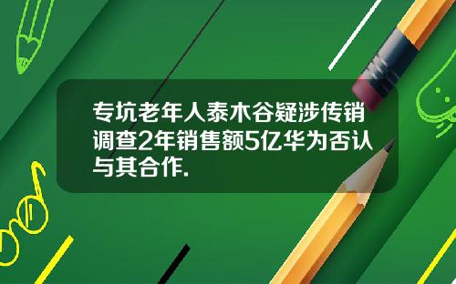 专坑老年人泰木谷疑涉传销调查2年销售额5亿华为否认与其合作.