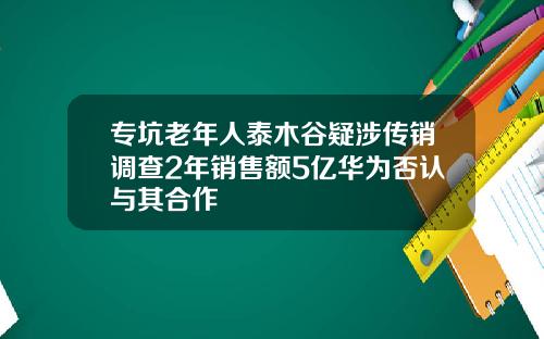 专坑老年人泰木谷疑涉传销调查2年销售额5亿华为否认与其合作