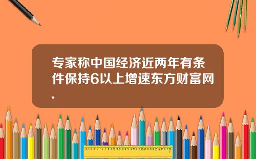 专家称中国经济近两年有条件保持6以上增速东方财富网.