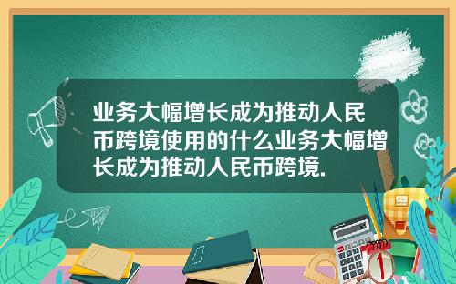 业务大幅增长成为推动人民币跨境使用的什么业务大幅增长成为推动人民币跨境.