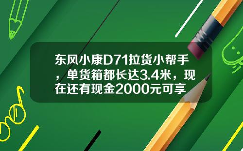 东风小康D71拉货小帮手，单货箱都长达3.4米，现在还有现金2000元可享