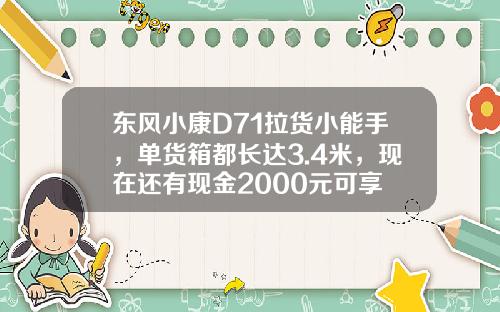 东风小康D71拉货小能手，单货箱都长达3.4米，现在还有现金2000元可享