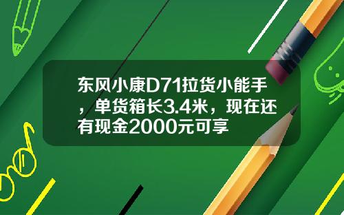 东风小康D71拉货小能手，单货箱长3.4米，现在还有现金2000元可享