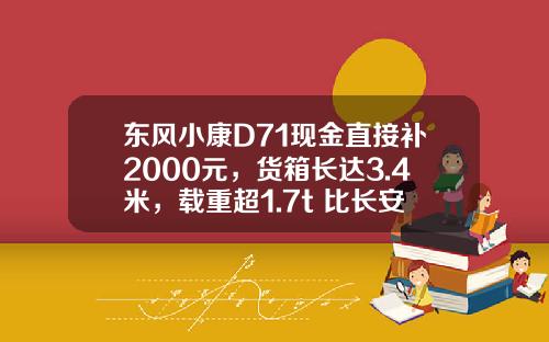 东风小康D71现金直接补2000元，货箱长达3.4米，载重超1.7t 比长安跨越王X3香好多！