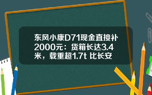 东风小康D71现金直接补2000元：货箱长达3.4米，载重超1.7t 比长安跨越王X3香好多