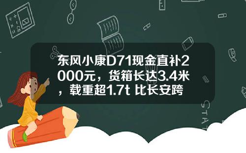 东风小康D71现金直补2000元，货箱长达3.4米，载重超1.7t 比长安跨越王X3香好多！
