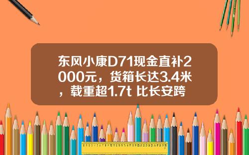 东风小康D71现金直补2000元，货箱长达3.4米，载重超1.7t 比长安跨越王X3香好多