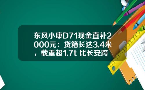 东风小康D71现金直补2000元：货箱长达3.4米，载重超1.7t 比长安跨越王X3香好多！