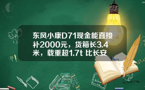 东风小康D71现金能直接补2000元，货箱长3.4米，载重超1.7t 比长安跨越王X3香好多