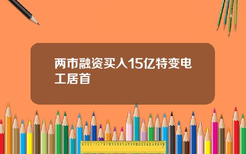 两市融资买入15亿特变电工居首 两市融资买入15亿特变电工居首