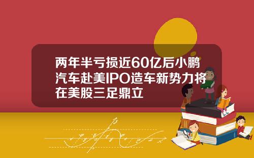 两年半亏损近60亿后小鹏汽车赴美IPO造车新势力将在美股三足鼎立