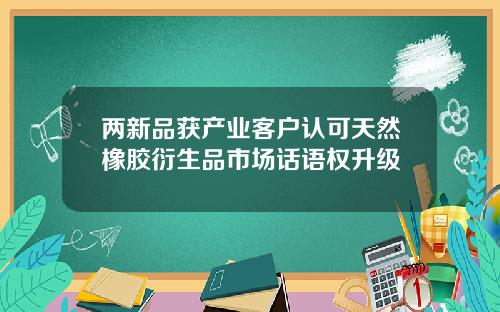 两新品获产业客户认可天然橡胶衍生品市场话语权升级