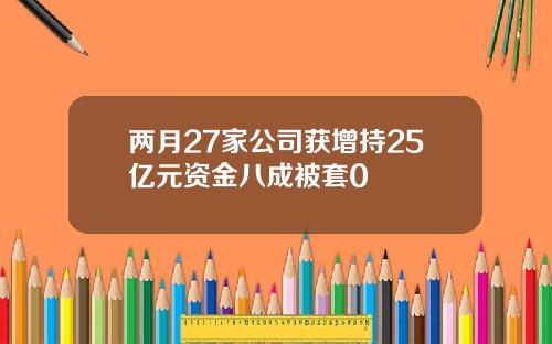 两月27家公司获增持25亿元资金八成被套0 两月27家公司获增持25亿元资金八成被套0
