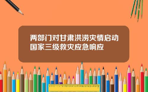 两部门对甘肃洪涝灾情启动国家三级救灾应急响应