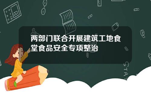 两部门联合开展建筑工地食堂食品安全专项整治