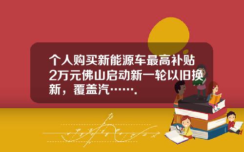 个人购买新能源车最高补贴2万元佛山启动新一轮以旧换新，覆盖汽…….