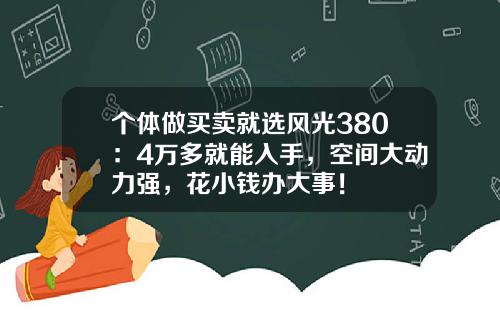 个体做买卖就选风光380：4万多就能入手，空间大动力强，花小钱办大事！