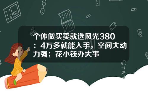 个体做买卖就选风光380：4万多就能入手，空间大动力强；花小钱办大事