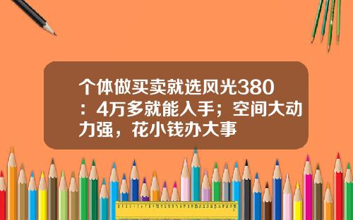 个体做买卖就选风光380：4万多就能入手；空间大动力强，花小钱办大事