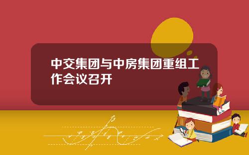 中交集团与中房集团重组工作会议召开