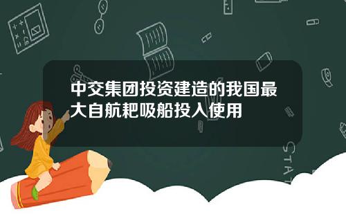 中交集团投资建造的我国最大自航耙吸船投入使用