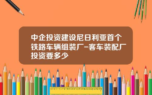 中企投资建设尼日利亚首个铁路车辆组装厂-客车装配厂投资要多少