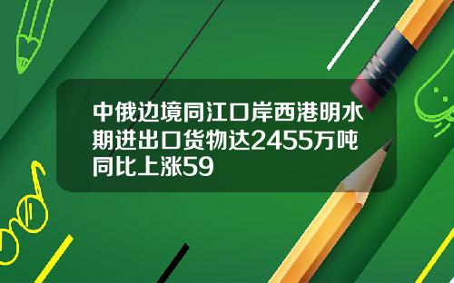 中俄边境同江口岸西港明水期进出口货物达2455万吨同比上涨59